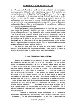 HISTORIA DE ESPAÑA 2º BACHILLERATO.
PROFESOR: JUAN FREIJE.
la periferia, excepto Madrid, con un fuerte éxodo rural desde los municipios y
provincias rurales del interior a los industriales y urbanos de la periferia, con
especial protagonismo de Cataluña, País Vasco y Valencia. Todo ello da lugar
a una modificación de la estructura socio-profesional: disminuye el sector
primario a favor de los sectores secundario y terciario; aumentan los
asalariados y crece una masa de obreros industriales, lo que dará lugar a un
nuevo movimiento obrero, con un sindicalismo muy distinto al de los Sindicatos
Verticales del régimen. Hay un cambio paulatino de mentalidades y hábitos, de
comportamientos y pautas culturales.
Entre la oligarquía y los sectores populares se desarrolla una importante
clase media. La oligarquía industrial y financiera es la clase dominante de esta
época del desarrollismo. Pero, durante los años sesenta, crece la clase media
y se desarrolla una burguesía urbana hasta entonces inexistente. Junto al
aumento de profesionales autónomos y de obreros, creció también el número
de funcionarios al ampliarse las funciones del Estado. La población rural
disminuyó casi al mismo ritmo al que aumentaba la urbana y ello también
afectó a las estructuras sociales del campo. Sólo en Andalucía y Extremadura
pervivió la figura del obrero agrícola sin tierras
En síntesis, cabe decir que la época del desarrollismo favoreció el
progreso social y el cambio de pautas culturales y que, lejos de fortalecer al
régimen, lo debilitó desde un punto de vista político e ideológico.
3. LAS OPOSICIONES AL SISTEMA.
Las transformaciones socioeconómicas de los años sesenta dieron lugar
a un incremento de la conflictividad social, sobre todo desde 1970. La protesta
de los trabajadores fue el principal foco de tensión social; ya en los años
cincuenta se produjeron las primeras agitaciones y protestas, teniendo lugar las
primeras huelgas laborales en Cataluña y Vizcaya. De los sindicatos que
habían tenido protagonismo antes de la guerra (UGT y CNT), sólo la UGT tuvo
una cierta actividad clandestina. En los sesenta, las huelgas de los mineros
asturianos, con importantes ramificaciones en el País Vasco y Barcelona,
permitieron el nacimiento de un nuevo sindicalismo basado en la lucha
reivindicativa, que se articuló, sobre todo, alrededor de la nuevas Comisiones
Obreras, que nacieron como movimiento independiente, democrático y unitario;
impulsaron la lucha laboral (salarios, condiciones de trabajo…) y política
(libertad sindical, derechos….). Combinaron la acción ilegal (huelgas) con la
legal, aprovechando las posibilidades de la negociación colectiva y de la
elección de enlaces sindicales para “ocupar” parte de la estructura del sindicato
vertical franquista.
Mientras se creaba este nuevo sindicalismo, en la Universidad
aparecieron organizaciones estudiantiles frente al oficial Sindicato Español
Universitario (SEU), de afiliación obligatoria. Ya en 1956, se produjeron los
 