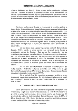 HISTORIA DE ESPAÑA 2º BACHILLERATO.
PROFESOR: JUAN FREIJE.
primeros incidentes en Madrid. Estos grupos tenían tendencias políticas
diversas. También surgieron movimientos sociales, como asociaciones de
vecinos, agrupaciones culturales, algunos grupos religiosos, que entraron en la
política de oposición al régimen. Los años sesenta presenciaron las primeras
manifestaciones masivas en las calles.
Asimismo, en la misma década se recompuso la oposición política a
través de los viejos partidos o de la aparición de nuevos grupos a la izquierda y
a la derecha, desde la socialdemocracia hasta el liberalismo monárquico. Uno
de los grupos de oposición moderna fue el de los demócratas cristianos, sobre
todo Izquierda Democrática Cristiana. La acción que tuvo mayor repercusión
fue lo que los periódicos franquistas llamaron “contubernio de Munich”. En un
congreso del Movimiento Federal Europeo, celebrado en Munich en 1962,
coincidieron exiliados con opositores llegados desde el interior, que pidieron la
desaparición del régimen; a su regreso, los asistentes fueron encarcelados o
desterrados.
En esa época tuvo especial importancia el Partido Comunista de
España (PCE), siendo el único partido que conservó cierta fuerza y
organización dentro de España. Este partido fue penetrando en las
organizaciones de masas, como Comisiones Obreras, asociaciones de vecinos,
etc. Por otra parte, dentro del PSOE, que mantuvo hasta los años sesenta la
dirección en el exilio, empezaron a producirse tensiones con los jóvenes
militantes que formaban el partido en el interior. Fue en el Congreso de
Suresnes (1973) cuando la dirección quedó en manos de los militantes del
interior.
En los años sesenta también aparecieron pequeños grupos de
matiz maoísta o trotskista y algunos escindidos del PCE como la Liga
Comunista Revolucionaria o el Movimiento Comunista. De algunos de ellos se
desgajaron núcleos terroristas, como el FRAP.
En el período final del franquismo empezaron también a tomar
importancia los partidos nacionalistas. En el País Vasco, la hegemonía siguió
siendo del PNV, aunque el hecho de mayor repercusión fue la aparición de
ETA en 1959.
4. LA CRISIS FINAL DEL RÉGIMEN AUTORITARIO.
Desde principios de los años setenta la incapacidad del régimen para
reformarse y adaptarse a las demandas sociales y al contexto internacional lo
precipitó en una crisis irreversible. Un momento decisivo fue el asesinato del
presidente del gobierno, el almirante Luis Carrero Blanco, a manos de ETA, el
20 de diciembre de 1973. Dentro del régimen se abrió una división entre dos
grupos: los inmovilistas y los aperturistas o reformistas.
 