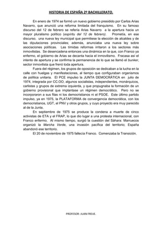 HISTORIA DE ESPAÑA 2º BACHILLERATO.
PROFESOR: JUAN FREIJE.
En enero de 1974 se formó un nuevo gobierno presidido por Carlos Arias
Navarro, que anunció una reforma limitada del franquismo. En su famoso
discurso del 12 de febrero se refería Arias Navarro a la apertura hacia un
mayor pluralismo político (espíritu del 12 de febrero). Prometía, en ese
discurso, una nueva ley municipal que permitiese la elección de alcaldes y de
las diputaciones provinciales; además, anunciaba una nueva ley sobre
asociaciones políticas. Las tímidas reformas irritaron a los sectores más
inmovilistas. Se desencadena entonces una dinámica en la que, con Franco ya
enfermo, el gobierno de Arias se decanta hacia el inmovilismo. Fracasa así el
intento de apertura y se confirma la permanencia de lo que se llamó el bunker,
sector inmovilista que frenó toda apertura.
Fuera del régimen, los grupos de oposición se dedicaban a la lucha en la
calle con huelgas y manifestaciones, al tiempo que configuraban organismos
de política unitaria. El PCE impulso la JUNTA DEMOCRÁTICA en julio de
1974, integrada por CC.OO, algunos socialistas, independientes, monárquicos,
carlistas y grupos de extrema izquierda, y que propugnaba la formación de un
gobierno provisional que implantase un régimen democrático. Pero no se
incorporaron a sus filas ni los democristianos ni el PSOE. Este último partido
impulso, ya en 1975, la PLATAFORMA de convergencia democrática, con los
democristianos, UGT, el PNV y otros grupos, y cuyo proyecto era muy parecido
al de la Junta.
En septiembre de 1975 se produce la condena a muerte de cinco
activistas de ETA y el FRAP, lo que dio lugar a una protesta internacional, con
Franco enfermo. Al mismo tiempo, surgió la cuestión del Sáhara: Marruecos
organizó la Marcha Verde, una invasión pacífica del territorio; España
abandonó ese territorio.
El 20 de noviembre de 1975 fallecía Franco. Comenzaba la Transición.
 