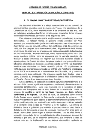 HISTORIA DE ESPAÑA 2º BACHILLERATO.
PROFESOR: JUAN FREIJE.
TEMA 14. LA TRANSICIÓN DEMOCRÁTICA (1975-1979).
1. EL INMOVILISMO Y LA RUPTURA DEMOCRÁTICA.
Se denomina transición a la etapa caracterizada por un conjunto de
acontecimientos ocurridos entre la muerte de Franco y la aprobación de la
Constitución de 1978, en el referéndum del 6 de diciembre de ese año, tras
ser debatida y votada en las Cortes constituyentes emanadas de las primeras
elecciones democráticas, celebradas el 15 de junio de 1977.
Esta etapa se caracteriza por la tensión entre el inmovilismo y la ruptura
democrática. Al fallecer Franco, el gobierno estaba presidido por Arias
Navarro, que pretendía prolongar la obra del franquismo bajo la monarquía de
Juan Carlos I, que se convirtió en Rey y Jefe del Estado el 22 de noviembre de
1975, dos días después de la muerte del dictador. El gobierno de Arias fracasa
en el intento de atraerse a los grupos que se habían distanciado de la dictadura
en sus años finales. Promete entonces, como había hecho ya en 1974, una
mayor apertura política, pero se encuentra con la cerrada oposición del
“búnker” o sector inmovilista del régimen que deseaba mantener intacto el
legado político de Franco. Al mismo tiempo se producía una gran conflictividad
laboral en el contexto de la crisis económica surgida en 1973. Se desarrollan
movilizaciones sindicales con fuerte represión policial. En la primavera de
1976, la Junta Democrática dominada por el PCE y la Plataforma encabezada
por el PSOE se fusionan en la denominada PLATAJUNTA, tal y como fue
conocida en la jerga coloquial. Es entonces cuando Juan Carlos I viaja a
EEUU y anuncia su predisposición a favorecer el cambio hacia la democracia
en España. Carlos Arias Navarro presenta su dimisión.
En ese contexto, la oposición defiende la ruptura democrática frente a la
reforma; dicha ruptura significaba un gobierno provisional y la convocatoria de
elecciones constituyentes. Ante esa respuesta de la oposición, el sector
reformista del franquismo, con el visto bueno de la monarquía, inicia un
proceso de cambio a partir de las leyes vigentes, es decir, reforma
continuada y no ruptura. En junio de 1976, Es designado como sucesor
Adolfo Suárez como sustituto de Arias en la presidencia de gobierno. El
nuevo Presidente será quien aceleré el desmantelamiento del aparato político e
institucional franquista y su sustitución por instituciones democráticas, todo ello
en el contexto entre la idea de “reforma” y la de “ruptura”. La primera es
defendida desde el gobierno, que entendía el proceso como un paso desde la
dictadura a la democracia a base de sucesivas reformas (“sin prisa pero sin
pausa”) que fueran dando lugar al cambio deseado. Así se hizo, entre la
oposición, por un lado, de los inmovilistas (entre ellos, importantes sectores del
ejército) y, por otro, de la oposición democrática, que defendía la idea de
ruptura, esto es, de implantación de un sistema democrático mediante un
 