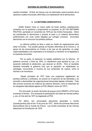 HISTORIA DE ESPAÑA 2º BACHILLERATO.
PROFESOR: JUAN FREIJE.
cambio inmediato. Al final, se impuso una vía intermedia, pues la presión de la
oposición aceleró el proceso reformista y la implantación de la democracia.
2. LA REFORMA DEMOCRÁTICA.
Adolfo Suárez inicia un nuevo estilo de hacer política, estableciendo
contactos con la oposición y proponiendo su proyecto, la LEY DE REFORMA
POLÍTICA, aprobada en noviembre de 1976 por las Cortes franquistas. Dicha
ley proclamaba la democracia y preveía el paso a un sistema democrático
parlamentario con unas cortes elegidas por sufragio universal. Anunciaba
elecciones con el concurso de partidos políticos.
La reforma política se lleva a cabo en medio de negociaciones para
aislar al bunker. Fue posible gracias al impulso reformista de la Corona y al
apoyo de los procuradores en Cortes, a los que se dio garantías: no exigir
responsabilidades a los implicados en la dictadura y mantener en la ilegalidad a
la izquierda comunista.
Por su parte, la oposición no estaba satisfecha con la reforma. El
gobierno convocó, a fines de 1976, un referéndum para aprobar la Ley, y la
oposición defendió la abstención, que alcanzó un 22,6%. Pero el resultado
bastante favorable al gobierno hizo que la oposición se replantease su
estrategia, renunciando a muchos de sus contenidos de ruptura, como el
rechazo a la monarquía.
Desde principios de 1977 hubo una progresiva legalización de
partidos políticos y sindicatos, se avanzó en el ejercicio de las libertades y se
procedió a desmantelar las organizaciones franquistas ligadas al Estado. Todo
ello provocó acciones de violencia de extrema derecha, como el asesinato de
los abogados laboralistas ligados al PCE (Madrid, enero de 1977).
Por otra parte, la acción terrorista de grupos como GRAPO y ETA hacía
aumentar la tensión. Era necesaria la participación de todas las fuerzas política
y, así, el 9 de abril de 1977 es legalizado el PCE.
Por último, son convocadas elecciones generales a Cortes
(constituyentes) para el día 15 de junio de 1977. Serán las primeras elecciones
democráticas tras la muerte de Franco. Las Cortes emanadas de las mismas
elaborarán la Constitución de 1978.
 