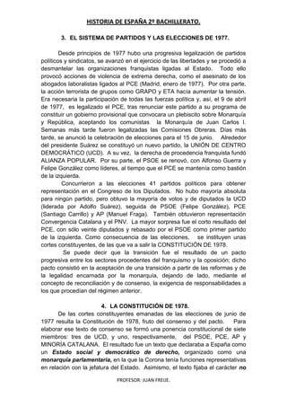 HISTORIA DE ESPAÑA 2º BACHILLERATO.
PROFESOR: JUAN FREIJE.
3. EL SISTEMA DE PARTIDOS Y LAS ELECCIONES DE 1977.
Desde principios de 1977 hubo una progresiva legalización de partidos
políticos y sindicatos, se avanzó en el ejercicio de las libertades y se procedió a
desmantelar las organizaciones franquistas ligadas al Estado. Todo ello
provocó acciones de violencia de extrema derecha, como el asesinato de los
abogados laboralistas ligados al PCE (Madrid, enero de 1977). Por otra parte,
la acción terrorista de grupos como GRAPO y ETA hacía aumentar la tensión.
Era necesaria la participación de todas las fuerzas política y, así, el 9 de abril
de 1977, es legalizado el PCE, tras renunciar este partido a su programa de
constituir un gobierno provisional que convocara un plebiscito sobre Monarquía
y República, aceptando los comunistas la Monarquía de Juan Carlos I.
Semanas más tarde fueron legalizadas las Comisiones Obreras. Días más
tarde, se anunció la celebración de elecciones para el 15 de junio. Alrededor
del presidente Suárez se constituyó un nuevo partido, la UNIÓN DE CENTRO
DEMOCRÁTICO (UCD). A su vez, la derecha de procedencia franquista fundó
ALIANZA POPULAR. Por su parte, el PSOE se renovó, con Alfonso Guerra y
Felipe González como líderes, al tiempo que el PCE se mantenía como bastión
de la izquierda.
Concurrieron a las elecciones 41 partidos políticos para obtener
representación en el Congreso de los Diputados. No hubo mayoría absoluta
para ningún partido, pero obtuvo la mayoría de votos y de diputados la UCD
(liderada por Adolfo Suárez), seguida de PSOE (Felipe González), PCE
(Santiago Carrillo) y AP (Manuel Fraga). También obtuvieron representación
Convergencia Catalana y el PNV. La mayor sorpresa fue el corto resultado del
PCE, con sólo veinte diputados y rebasado por el PSOE como primer partido
de la izquierda. Como consecuencia de las elecciones, se instituyen unas
cortes constituyentes, de las que va a salir la CONSTITUCIÓN DE 1978.
Se puede decir que la transición fue el resultado de un pacto
progresiva entre los sectores procedentes del franquismo y la oposición; dicho
pacto consistió en la aceptación de una transición a partir de las reformas y de
la legalidad encarnada por la monarquía, dejando de lado, mediante el
concepto de reconciliación y de consenso, la exigencia de responsabilidades a
los que procedían del régimen anterior.
4. LA CONSTITUCIÓN DE 1978.
De las cortes constituyentes emanadas de las elecciones de junio de
1977 resulta la Constitución de 1978, fruto del consenso y del pacto. Para
elaborar ese texto de consenso se formó una ponencia constitucional de siete
miembros: tres de UCD, y uno, respectivamente, del PSOE, PCE, AP y
MINORÍA CATALANA. El resultado fue un texto que declaraba a España como
un Estado social y democrático de derecho, organizado como una
monarquía parlamentaria, en la que la Corona tenía funciones representativas
en relación con la jefatura del Estado. Asimismo, el texto fijaba el carácter no
 
