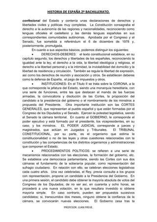 HISTORIA DE ESPAÑA 2º BACHILLERATO.
PROFESOR: JUAN FREIJE.
confesional del Estado y contenía unas declaraciones de derechos y
libertades civiles y políticas muy completas. La Constitución consagraba el
derecho a la autonomía de las regiones y nacionalidades, reconociendo como
lenguas oficiales el castellano y las demás lenguas españolas en sus
correspondientes comunidades autónomas. Aprobada por el Congreso y el
Senado, fue sometida a referéndum el 6 de diciembre de 1978 y,
posteriormente, promulgada.
En cuanto a sus aspectos básicos, podemos distinguir los siguientes:
DERECHOS-DEBERES: el texto constitucional establece, en su
capítulo segundo, los derechos y libertades de los españoles, reconociendo la
igualdad ante la ley, el derecho a la vida, la libertad ideológica y religiosa, el
derecho a la libertad personal y a la intimidad, la inviolabilidad del domicilio y la
libertad de residencia y circulación. También se regula la libertad de expresión,
así como los derechos de reunión y asociación y otros. Se establecen deberes
como la defensa de España, el pago de impuestos y otros.
INSTITUCIONES: En el Título II se trata sobre la CORONA, a la
que corresponde la jefatura del Estado, siendo una monarquía hereditaria, con
una serie de funciones, entre las que destacan el mando de las fuerzas
armadas, la convocatoria y disolución de las Cortes, la proposición del
candidato a la presidencia del gobierno o el nombramiento de los ministros a
propuesta del Presidente. Otra importante institución son las CORTES
GENERALES, que representan al pueblo español y que están formadas por el
Congreso de los Diputados y el Senado. Ejercen la potestad legislativa, siendo
el Senado la cámara territorial. En cuanto al GOBIERNO, le corresponde el
poder ejecutivo y está formado por el presidente, los vicepresidentes, en su
caso, y los ministros. EL PODER JUDICIAL corresponde a jueces y
magistrados, que actúan en Juzgados y Tribunales. El TRIBUNAL
CONSTITUCIONAL, por su parte, es el organismo que estima la
constitucionalidad o no de las leyes y otras cuestiones relacionadas con la
constitución y las competencias de los distintos organismos y administraciones
que componen el Estado.
PROCEDIMIENTOS POLÍTICOS: se refieren a una serie de
mecanismos relacionados con las elecciones, la formación del gobierno, etc.
Se establece una democracia parlamentaria, siendo las Cortes con sus dos
cámaras el fundamento de la soberanía popular, como representación del
sufragio ciudadano. En relación con ello, se celebran elecciones legislativas
cada cuatro años. Una vez celebradas, el Rey, previa consulta a los grupos
con representación, propone un candidato a la Presidencia del Gobierno. En
una primera sesión, el candidato debe obtener la mayoría absoluta de votos del
Congreso de los Diputados; de no ser así, en cuarenta y ocho horas, se
procederá a una nueva votación, en la que resultara investido si obtiene
mayoría simple. En caso contrario, pueden ser propuestos sucesivos
candidatos; si, transcurridos dos meses, ninguno obtiene la confianza da la
cámara, se convocarán nuevas elecciones. El Gobierno cesa tras la
 