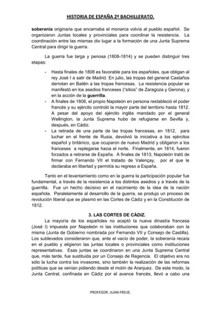 HISTORIA DE ESPAÑA 2º BACHILLERATO.
PROFESOR: JUAN FREIJE.
soberanía originaria que encarnaba el monarca volvía al pueblo español. Se
organizaron Juntas locales y provinciales para coordinar la resistencia. La
coordinación entre las mismas dio lugar a la formación de una Junta Suprema
Central para dirigir la guerra.
La guerra fue larga y penosa (1808-1814) y se pueden distinguir tres
etapas:
- Hasta finales de 1808 es favorable para los españoles, que obligan al
rey José I a salir de Madrid. En julio, las tropas del general Castaños
derrotan en Bailén a las tropas francesas. La resistencia popular se
manifestó en los asedios franceses (“sitios” de Zaragoza y Gerona), y
en la acción de la guerrilla.
- A finales de 1808, el propio Napoleón en persona restableció el poder
francés y su ejército controló la mayor parte del territorio hasta 1812.
A pesar del apoyo del ejército inglés mandado por el general
Wellington, la Junta Suprema hubo de refugiarse en Sevilla y,
después, en Cádiz.
- La retirada de una parte de las tropas francesas, en 1812, para
luchar en el frente de Rusia, devolvió la iniciativa a los ejércitos
español y británico, que ocuparon de nuevo Madrid y obligaron a los
franceses a replegarse hacia el norte. Finalmente, en 1814, fueron
forzados a retirarse de España. A finales de 1813, Napoleón trató de
firmar con Fernando VII el tratado de Valençay, por el que le
declaraba en libertad y permitía su regreso a España.
Tanto en el levantamiento como en la guerra la participación popular fue
fundamental, a través de la resistencia a los distintos asedios y a través de la
guerrilla. Fue un hecho decisivo en el nacimiento de la idea de la nación
española. Paralelamente al desarrollo de la guerra, se produjo un proceso de
revolución liberal que se plasmó en las Cortes de Cádiz y en la Constitución de
1812.
3. LAS CORTES DE CÁDIZ.
La mayoría de los españoles no aceptó la nueva dinastía francesa
(José I) impuesta por Napoleón ni las instituciones que colaboraban con la
misma (Junta de Gobierno nombrada por Fernando VII y Consejo de Castilla).
Los sublevados consideraron que, ante el vacío de poder, la soberanía recaía
en el pueblo y eligieron las juntas locales o provinciales como instituciones
representativas. Esas juntas se coordinaron en una Junta Suprema Central
que, más tarde, fue sustituida por un Consejo de Regencia. El objetivo era no
sólo la lucha contra los invasores, sino también la realización de las reformas
políticas que se venían pidiendo desde el motín de Aranjuez. De este modo, la
Junta Central, confinada en Cádiz por el avance francés, llevó a cabo una
 