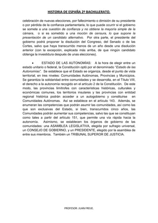 HISTORIA DE ESPAÑA 2º BACHILLERATO.
PROFESOR: JUAN FREIJE.
celebración de nuevas elecciones, por fallecimiento o dimisión de su presidente
o por pérdida de la confianza parlamentaria, lo que puede ocurrir si el gobierno
se somete a una cuestión de confianza y no obtiene la mayoría simple de la
cámara, o si es sometido a una moción de censura, lo que supone la
presentación de un candidato alternativo. Por otra parte, el presidente del
gobierno podrá proponer la disolución del Congreso, del Senado o de las
Cortes, salvo que haya transcurrido menos de un año desde una disolución
anterior (con la excepción, explicada más arriba, de que ningún candidato
obtenga la investidura después de unas elecciones).
ESTADO DE LAS AUTONOMÍAS: A la hora de elegir entre un
estado unitario o federal, la Constitución optó por el denominado “Estado de las
Autonomías”. Se establece que el Estado se organiza, desde el punto de vista
territorial, en tres niveles: Comunidades Autónomas, Provincias y Municipios.
Se garantiza la solidaridad entre comunidades y se desarrolla, en el Título VIII,
el derecho a la autonomía recogido en el artículo 2 de la Constitución. De este
modo, las provincias limítrofes con características históricas, culturales y
económicas comunes, los territorios insulares y las provincias con entidad
regional histórica podrán acceder a un autogobierno y constituirse en
Comunidades Autónomas. Así se establece en el artículo 143. Además, se
enumeran las competencias que podrán asumir las comunidades, así como las
que son exclusivas del Estado, si bien, transcurridos cinco años, las
Comunidades podrán aumentar sus competencias, salvo las que se constituyan
como tales a partir del artículo 151, que permite una vía rápida hacia la
autonomía. Asimismo, se establecen los órganos de gobierno de las
comunidades: una ASAMBLEA LEGISLATIVA, elegida por sufragio universal,
un CONSEJO DE GOBIERNO, y un PRESIDENTE, elegido por la asamblea de
entre sus miembros. También un TRIBUNAL SUPEROR DE JUSTICIA.
 
