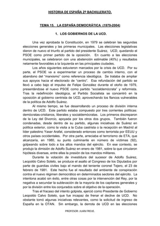 HISTORIA DE ESPAÑA 2º BACHILLERATO.
PROFESOR: JUAN FREIJE.
TEMA 15. LA ESPAÑA DEMOCRÁTICA (1979-2004)
1. LOS GOBIERNOS DE LA UCD.
Una vez aprobada la Constitución, en 1979 se celebran las segundas
elecciones generales y las primeras municipales. Las elecciones legislativas
dieron de nuevo el triunfo al partido del presidente Suárez, UCD, quedando el
PSOE como primer partido de la oposición. En cuanto a las elecciones
municipales, se celebraron con una abstención estimable (40%) y resultados
netamente favorables a la Izquierda en las principales ciudades.
Los años siguientes estuvieron marcados por la crisis de UCD. Por su
parte, el PSOE va a experimentar un proceso de cambio interno, con el
abandono del “marxismo” como referencia ideológica. Se trataba de ampliar
sus apoyos hacia el electorado de “centro”. Esa refundación del partido se
llevó a cabo bajo el impulso de Felipe González durante el otoño de 1979,
presentándose el nuevo PSOE como partido “socialdemócrata” y reformista.
Tras la redefinición ideológica, el Partido Socialista se concentró en la
oposición al gobierno centrista de UCD, aprovechando los flancos vulnerables
de la política de Adolfo Suárez.
Al mismo tiempo, se fue desarrollando un proceso de división interna
dentro de UCD. Este partido estaba compuesto por tres corrientes políticas:
demócratas-cristianos, liberales y socialdemócratas. Los primeros discreparon
de la Ley del Divorcio, apoyada por los otros dos grupos. También fueron
condenadas, desde dentro de su partido, algunas iniciativas de Suárez en
política exterior, como la visita a la Cuba castrista o la recepción en Madrid al
líder palestino Yaser Arafat, considerado entonces como terrorista por EEUU y
otros países occidentales. Por otra parte, arreciaba el terrorismo de ETA, que
alcanzaría, en 1980, su punto culminante en número de víctimas (92),
golpeando sobre todo a los altos mandos del ejército. En ese contexto, se
produjo la dimisión de Adolfo Suárez en enero de 1981, sobre la que circularon
hipótesis diversas, entre ellas la presión de los mandos militares.
Durante la votación de investidura del sucesor de Adolfo Suárez,
Leopoldo Calvo Sotelo, se produce el asalto al Congreso de los Diputados por
parte de guardias civiles bajo el mando del teniente coronel Tejero, el 23 de
febrero de 1981. Este hecho fue el resultado del ambiente de conspiración
contra el nuevo régimen democrático en determinados sectores del ejército. La
intentona acabó sin éxito, entre otras cosas por la intervención del Rey, por la
negativa a secundar la sublevación de la mayoría de los capitanes generales y
por la división entre los conjurados sobre el objetivo de la operación.
Tras el fracaso del intento golpista, ejerció como Presidente de Gobierno
Leopoldo Calvo Sotelo, que fue incapaz de frenar el declive de UCD. No
obstante tomó algunas iniciativas relevantes, como la solicitud de ingreso de
España en la OTAN. Sin embargo, la derrota de UCD en las elecciones
 