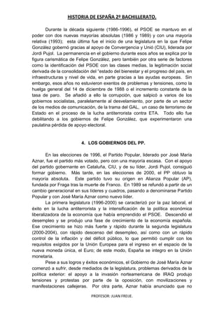 HISTORIA DE ESPAÑA 2º BACHILLERATO.
PROFESOR: JUAN FREIJE.
Durante la década siguiente (1986-1996), el PSOE se mantuvo en el
poder con dos nuevas mayorías absolutas (1986 y 1989) y con una mayoría
relativa (1993); esta última fue el inicio de una legislatura en la que Felipe
González gobernó gracias al apoyo de Convergencia y Unió (CIU), liderada por
Jordi Pujol. La permanencia en el gobierno durante esos años se explica por la
figura carismática de Felipe González, pero también por otra serie de factores
como la identificación del PSOE con las clases medias, la legitimación social
derivada de la consolidación del “estado del bienestar y el progreso del país, en
infraestructuras y nivel de vida, en parte gracias a las ayudas europeas. Sin
embargo, esos años no estuvieron exentos de problemas y tensiones, como la
huelga general del 14 de diciembre de 1988 o el incremento constante de la
tasa de paro. Se añadió a ello la corrupción, que salpicó a varios de los
gobiernos socialistas, paralelamente al desvelamiento, por parte de un sector
de los medios de comunicación, de la trama del GAL, un caso de terrorismo de
Estado en el proceso de la lucha antiterrorista contra ETA. Todo ello fue
debilitando a los gobiernos de Felipe González, que experimentaron una
paulatina pérdida de apoyo electoral.
4. LOS GOBIERNOS DEL PP.
En las elecciones de 1996, el Partido Popular, liderado por José María
Aznar, fue el partido más votado, pero con una mayoría escasa. Con el apoyo
del partido gobernante en Cataluña, CIU, y de su líder, Jordi Pujol, consiguió
formar gobierno. Más tarde, en las elecciones de 2000, el PP obtuvo la
mayoría absoluta. Este partido tuvo su origen en Alianza Popular (AP),
fundada por Fraga tras la muerte de Franco. En 1989 se refundó a partir de un
cambio generacional en sus líderes y cuadros, pasando a denominarse Partido
Popular y con José María Aznar como nuevo líder.
La primera legislatura (1996-2000) se caracterizó por la paz laboral, el
éxito en la lucha antiterrorista y la intensificación de la política económica
liberalizadora de la economía que había emprendido el PSOE. Descendió el
desempleo y se produjo una fase de crecimiento de la economía española.
Ese crecimiento se hizo más fuerte y rápido durante la segunda legislatura
(2000-2004), con rápido descenso del desempleo, así como con un rápido
control de la inflación y del déficit público, lo que permitió cumplir con los
requisitos exigidos por la Unión Europea para el ingreso en el espacio de la
nueva moneda única, el Euro; de este modo, España se integro en la Unión
monetaria.
Pese a sus logros y éxitos económicos, el Gobierno de José María Aznar
comenzó a sufrir, desde mediados de la legislatura, problemas derivados de la
política exterior: el apoyo a la invasión norteamericana de IRAQ produjo
tensiones y protestas por parte de la oposición, con movilizaciones y
manifestaciones callejeras. Por otra parte, Aznar había anunciado que no
 
