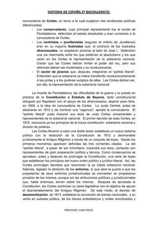 HISTORIA DE ESPAÑA 2º BACHILLERATO.
PROFESOR: JUAN FREIJE.
convocatoria de Cortes, en torno a la cual surgieron tres tendencias políticas
diferenciadas:
- Los conservadores, cuyo principal representante fue el conde de
Floridablanca, defendían el estado absolutista y eran contrarios a la
convocatoria de Cortes.
- Los centristas o jovellanistas (seguían el criterio de Jovellanos)
eran en su mayoría ilustrados que, al contrario de los ilustrados
afrancesados, no aceptaron ponerse al lado de José I. Defendían
una vía intermedia entre los que preferían el absolutismo y los que
veían en las Cortes la representación de la soberanía nacional.
Creían que las Cortes debían limitar el poder del rey, pero sus
reformas debían ser moderadas y no revolucionarias.
- El sector de jóvenes que, después, integrarían el “partido liberal”.
Entendían que la soberanía se había transferido revolucionariamente
a las juntas y a los poderes surgidos de ellas. Las Cortes debían ser,
por ello, la representación de la soberanía nacional.
La muerte de Floridablanca, las dificultades de la guerra y la puesta en
práctica de la Constitución o Estatuto de Bayona, texto constitucional
otorgado por Napoleón con el apoyo de los afrancesados, dejaron paso libre,
en 1809, a la idea de convocatoria de Cortes. La Junta Central, antes de
disolverse en 1810 y de nombrar una “regencia”, aprobó la convocatoria. El
“partido liberal” pudo imponer sus tesis de unas Cortes unicamerales y
representantes de la soberanía nacional. El primer decreto de esas Cortes, en
1810, reconocía ya los principios de la futura constitución: soberanía nacional y
división de poderes.
Las Cortes llevaron a cabo una doble tarea: establecer un nuevo sistema
político con la redacción de la Constitución de 1812 y desmantelar
jurídicamente el Antiguo Régimen a través de un conjunto de leyes. Desde los
primeros momentos aparecen definidas las tres corrientes citadas. La del
“partido liberal”, a pesar de ser minoritaria, impondrá sus tesis, contando con
representantes de gran preparación política y técnica. Como consecuencia se
aprueban, antes y después de promulgar la Constitución, una serie de leyes
que establecen los principios del nuevo orden político y jurídico liberal. Así, las
Cortes promulgan decretos que reconocen la ya citada soberanía nacional.
Además, legislan la abolición de los señoríos, lo que abre la puerta a que los
propietarios de esos señoríos jurisdiccionales se conviertan en propietarios
privados de los mismos, aunque sin las atribuciones políticas y jurisdiccionales
que, hasta entonces, tenían sobre los mismos. Después de aprobada la
Constitución, las Cortes continúan su tarea legislativa con el objetivo de apurar
el desmantelamiento del Antiguo Régimen. De este modo, el decreto de
desamortización, de 1813, establece la conversión de bienes nacionales, y su
venta en subasta pública, de los bienes eclesiásticos y civiles amortizados y
 