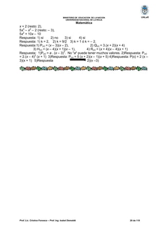 Prof. Lic. Cristina Fonseca – Prof. Ing. Isabel Demaldé 29 de 110
UNLaRMINISTERIO DE EDUCACION DE LA NACION
UNIVERSIDAD NACIONAL DE LA RIOJA
Matemática
x + 2 (resto: 2),
5x3
– x2
– 2 (resto: – 3),
5x2
+ 10x – 10
Respuesta: 1) si 2) no 3) si 4) si
Respuesta: 1) k = 2, 2) k = 9/2 3) k = 1 ó k = – 2.
Respuesta:1) P(x) = (x – 3)(x – 2), 2) Q(x) = 3.(x + 2)(x + 4)
3) H(x) = (x – 4)(x + 1)(x – 1), 4) R(x) = (x + 4)(x – 4)(x + 1)
Respuesta: 1)P(x) = a . (x – 3)
3
. No "a" puede tener muchos valores. 2)Respuesta: P(x)
= 2.(x – 4)2
(x + 1) 3)Respuesta: P(x) = 5 (x + 2)(x – 1)(x + 5) 4)Respuesta: P(x) = 2 (x –
3)(x + 1) 5)Respuesta – 2)(x –3)
 