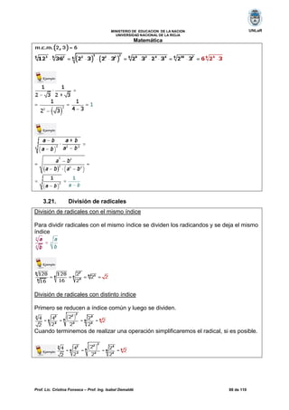 Prof. Lic. Cristina Fonseca – Prof. Ing. Isabel Demaldé 88 de 110
UNLaRMINISTERIO DE EDUCACION DE LA NACION
UNIVERSIDAD NACIONAL DE LA RIOJA
Matemática
3.21. División de radicales
División de radicales con el mismo índice
Para dividir radicales con el mismo índice se dividen los radicandos y se deja el mismo
índice
División de radicales con distinto índice
Primero se reducen a índice común y luego se dividen.
Cuando terminemos de realizar una operación simplificaremos el radical, si es posible.
 
