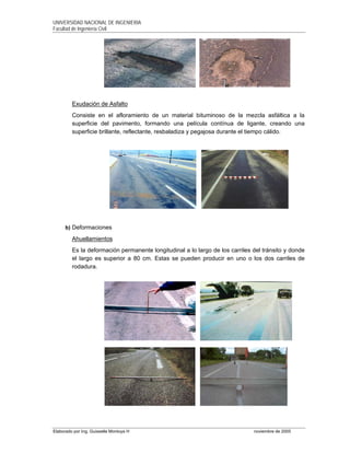UNIVERSIDAD NACIONAL DE INGENIERIA
Facultad de Ingeniería Civil
Elaborado por Ing. Guisselle Montoya H noviembre de 2005
Exudación de Asfalto
Consiste en el afloramiento de un material bituminoso de la mezcla asfáltica a la
superficie del pavimento, formando una película contínua de ligante, creando una
superficie brillante, reflectante, resbaladiza y pegajosa durante el tiempo cálido.
b) Deformaciones
Ahuellamientos
Es la deformación permanente longitudinal a lo largo de los carriles del tránsito y donde
el largo es superior a 80 cm. Estas se pueden producir en uno o los dos carriles de
rodadura.
 