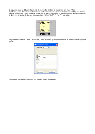 El siguiente paso es dibujar el símbolo. El cuerpo del símbolo lo dibujamos con Draw / Rect
Con Draw / Line dibujamos los terminales, y situamos en sus extremos los nodos con Edit / Add Pin/Port
Vamos situando los cuatro pines de forma que se vaya cumpliendo la correspondencia entre los valores:
1, 2 , 3 y 4 de Netlist Order con los respectivos “ALT.”, “ALT.”, “+” y “-” de Label.




Seguidamente vamos a Edit / Attributes / Edit Attribute y cumplimentamos la ventana de la siguiente
forma:




Finalmente, salvamos el símbolo, por ejemplo, como Puente.asy
 