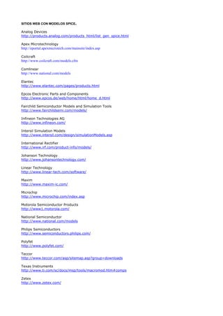 SITIOS WEB CON MODELOS SPICE.

Analog Devices
http://products.analog.com/products_html/list_gen_spice.html

Apex Microtechnology
http://eportal.apexmicrotech.com/mainsite/index.asp

Coilcraft
http://www.coilcraft.com/models.cfm

Comlinear
http://www.national.com/models

Elantec
http://www.elantec.com/pages/products.html

Epcos Electronic Parts and Components
http://www.epcos.de/web/home/html/home_d.html

Fairchild Semiconductor Models and Simulation Tools
http://www.fairchildsemi.com/models/

Infineon Technologies AG
http://www.infineon.com/

Intersil Simulation Models
http://www.intersil.com/design/simulationModels.asp

International Rectifier
http://www.irf.com/product-info/models/

Johanson Technology
http://www.johansontechnology.com/

Linear Technology
http://www.linear-tech.com/software/

Maxim
http://www.maxim-ic.com/

Microchip
http://www.microchip.com/index.asp

Motorola Semiconductor Products
http://www1.motorola.com/

National Semiconductor
http://www.national.com/models

Philips Semiconductors
http://www.semiconductors.philips.com/

Polyfet
http://www.polyfet.com/

Teccor
http://www.teccor.com/asp/sitemap.asp?group=downloads

Texas Instruments
http://www.ti.com/sc/docs/msp/tools/macromod.htm#comps

Zetex
http://www.zetex.com/
 