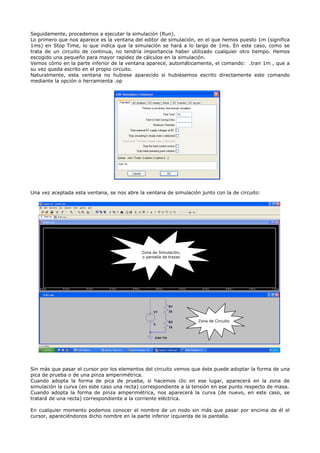 Seguidamente, procedemos a ejecutar la simulación (Run).
Lo primero que nos aparece es la ventana del editor de simulación, en el que hemos puesto 1m (significa
1ms) en Stop Time, lo que indica que la simulación se hará a lo largo de 1ms. En este caso, como se
trata de un circuito de continua, no tendría importancia haber utilizado cualquier otro tiempo. Hemos
escogido una pequeño para mayor rapidez de cálculos en la simulación.
Vemos cómo en la parte inferior de la ventana aparece, automáticamente, el comando: .tran 1m , que a
su vez queda escrito en el propio circuito.
Naturalmente, esta ventana no hubiese aparecido si hubiésemos escrito directamente este comando
mediante la opción o herramienta .op




Una vez aceptada esta ventana, se nos abre la ventana de simulación junto con la de circuito:




                                            Zona de Simulación,
                                            o pantalla de trazas




                                                                   Zona de Circuito




Sin más que pasar el cursor por los elementos del circuito vemos que éste puede adoptar la forma de una
pica de prueba o de una pinza amperimétrica.
Cuando adopta la forma de pica de prueba, si hacemos clic en ese lugar, aparecerá en la zona de
simulación la curva (en este caso una recta) correspondiente a la tensión en ese punto respecto de masa.
Cuando adopta la forma de pinza amperimétrica, nos aparecerá la curva (de nuevo, en este caso, se
tratará de una recta) correspondiente a la corriente eléctrica.

En cualquier momento podemos conocer el nombre de un nodo sin más que pasar por encima de él el
cursor, apareciéndonos dicho nombre en la parte inferior izquierda de la pantalla.
 
