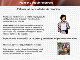 Planear y adquirir recursos Hasta aquí, ha identificado el ámbito del proyecto, ha configurado la lista de tareas y ha estimado las duraciones de las mismas.  Ahora puede utilizar esta información para realizar estimaciones preliminares, identificar requisitos y comenzar los procesos de asignación de personal y adquisición para obtener los recursos que deben realizar las tareas del proyecto. Estimar las necesidades de recursos Identificar, aprobar y adquirir todos los recursos.  Sabe quiénes son los integrantes del equipo y qué  equipamiento y materiales se deben adquirir para  conseguir los objetivos del proyecto. Especificar la información de recursos y establecer los períodos laborables 