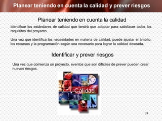 Planear teniendo en cuenta la calidad y prever riesgos Planear teniendo en cuenta la calidad Identificar los estándares de calidad que tendrá que adoptar para satisfacer todos los requisitos del proyecto.  Una vez que identifica las necesidades en materia de calidad, puede ajustar el ámbito, los recursos y la programación según sea necesario para lograr la calidad deseada. Una vez que comienza un proyecto, eventos que son difíciles de prever pueden crear nuevos riesgos. Identificar y prever riesgos 