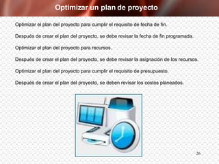 Optimizar un plan de proyecto Optimizar el plan del proyecto para cumplir el requisito de fecha de fin. Después de crear el plan del proyecto, se debe revisar la fecha de fin programada. Optimizar el plan del proyecto para recursos. Después de crear el plan del proyecto, se debe revisar la asignación de los recursos. Optimizar el plan del proyecto para cumplir el requisito de presupuesto. Después de crear el plan del proyecto, se deben revisar los costos planeados. 