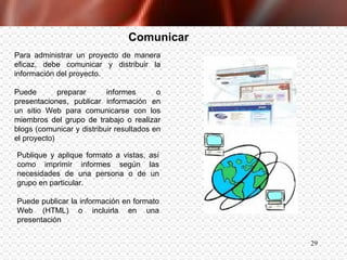 Comunicar Para administrar un proyecto de manera eficaz, debe comunicar y distribuir la información del proyecto.  Puede preparar informes o presentaciones, publicar información en un sitio Web para comunicarse con los miembros del grupo de trabajo o realizar blogs (comunicar y distribuir resultados en el proyecto) Publique y aplique formato a vistas, así como imprimir informes según las necesidades de una persona o de un grupo en particular.  Puede publicar la información en formato Web (HTML) o incluirla en una presentación   
