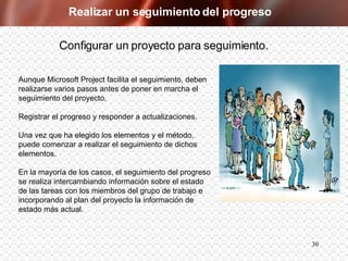 Realizar un seguimiento del progreso Aunque Microsoft Project facilita el seguimiento, deben realizarse varios pasos antes de poner en marcha el seguimiento del proyecto. Registrar el progreso y responder a actualizaciones. Una vez que ha elegido los elementos y el método, puede comenzar a realizar el seguimiento de dichos elementos.  En la mayoría de los casos, el seguimiento del progreso se realiza intercambiando información sobre el estado de las tareas con los miembros del grupo de trabajo e incorporando al plan del proyecto la información de estado más actual. Configurar un proyecto para seguimiento. 