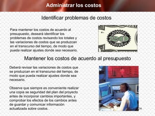 Administrar los costos Para mantener los costos de acuerdo al presupuesto, deseará identificar los problemas de costos revisando los totales y las variaciones de costos que se produzcan en el transcurso del tiempo, de modo que pueda realizar ajustes donde sea necesario. Identificar problemas de costos Deberá revisar las variaciones de costos que se produzcan en el transcurso del tiempo, de modo que pueda realizar ajustes donde sea necesario.  Observe que siempre es conveniente realizar una copia se seguridad del plan del proyecto antes de incorporar cambios importantes, y comprobar los efectos de los cambios antes de guardar y comunicar información actualizada sobre costos. Mantener los costos de acuerdo al presupuesto 