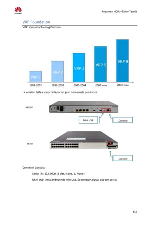 ResumenHCIA – Entry Teoría
#16
VRP Foundation
VRP:Versatile RoutingPratform
La versión5/8es soportadapor ungran númerode productos.
ConexiónConsola:
Serial (Rs-232,9600, 8 bits,None,1, None)
Mini-Usb:Instalardriverde miniUSB.Se comportaigual que conserial.
 