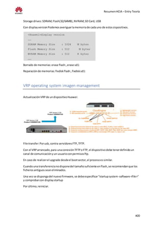 ResumenHCIA – Entry Teoría
#20
Storage drives:SDRAM,Flash(32/64MB),NVRAM,SD Card, USB
Con displayversionPodemosaveriguarlamemoriade cadauno de estossispositivos.
Borrado de memorias:erase flash:,erase sd1:
Reparaciónde memorias:fixdiskflash:,fixdisksd1:
VRP operating system imagen management
ActualizaciónVRPde undispositivoHuawei:
File transfer:Porusb, contra servidoresFTP,TFTP.
Con el VRParrancado,para unaconexiónTFTPo FTP,el dispositivodebe tenerdefinidoun
canal de comunicaciónyun usuarioconpermisosftp.
En caso de realizerel upgrade desdeel bootsector,el procesoessimilar.
Cuandouna transferencianodisponedel tamañosuficiente enflash,se recomiendanque los
ficherosantiguos seaneliminados.
Una vez se dispongadel nuevofirmware,se debeespecificar“startupsystem-software <file>”
y comprobarcon displaystartup
Por último,reiniciar.
 