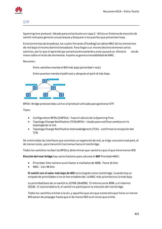 ResumenHCIA – Entry Teoría
#22
STP
Spanningtree protocol.Ideadoparaevitarbuclesencapa2. UtilizaunSistemade elecciónde
switchroot para generarunajerarquía ybloqueara lospuertosque presentanloop.
Evitatormentasde broadcast,las cualesllenarían(flooding) lastablasMACde loselementos
de red bajoel mismodominiobroadcast.Parallegaraun mismodestinotemenosvarios
caminos,porlo que el aprendizaje variarácontinuamente yestocausaráun efectob olade
nieve sobre el restode elementos.A parte se generainestabilidadde MAC.
Resumen:
Entre switchesmandael BIDmás bajo(prioridad+mac)
Entre puertosmandael pathcost y despuésel portidmás bajo.
BPDU: Bridge protocol data unites el protocol utilizadoparagestionarSTP.
Tipos:
 ConfigurationBPDU(CBPDU) – hace el cálculode laSpanningTree.
 TopologyChange Notification(TCN)BPDU– Usado para notificarcambiosenla
topologíade la red.
 TopologyChange NotificationAcknowledgment(TCA) –confirmanlarecepcióndel
TCN
De entre todaslasinterfacesque conectanunsegmentode red,se elige unacomorootport,el
de menorcoste,para transmitirlastramas hacia el rootbridge.
Todoslos switchesrecibenlasBPDUy determinanque switchesque el que tienemenorBID
Eleccióndel root bridge hay variosfactorespara calcularel BID Pioridad+MAC:
 Prioridad.Este númerovaenfactor a múltiplosde 4096. Tiene 16 bits
 MAC . Con 48 bits
El switch con el valor más bajo de BID será elegidocomorootbridge.Cuandohayun
empate de prioridadesonose han establecido.LaMAC más prioritariaeslamás baja.
La prioridadbase de unswitches32768 (8x4096). El mínimosería 4096 y el máximo
65536. Si laprioridades0, el switchno participaenla eleccióndel rootbridge.
Todoslos switchesemitenalavez,y aquellosque venque existeotroque tiene unmenor
BID paran de propagar hasta que el de menorBID esel únicoque emite.
 