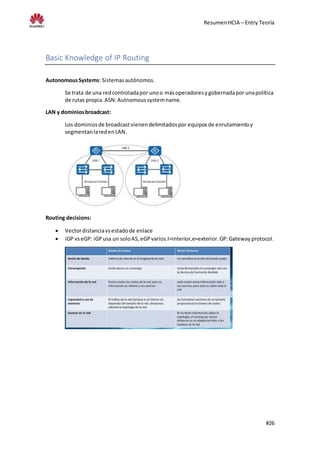ResumenHCIA – Entry Teoría
#26
Basic Knowledge of IP Routing
AutonomousSystems: Sistemasautónomos.
Se trata de una redcontroladapor unoo másoperadoresygobernadapor unapolítica
de rutas propia.ASN:Autnomoussystemname.
LAN y dominiosbroadcast:
Los dominiosde broadcastvienendelimitadospor equiposde enrutamientoy
segmentanlaredenLAN.
Routing decisions:
 Vectordistanciavsestadode enlace
 iGP vseGP: iGPusa un soloAS,eGPvarios.I=interior,e=exterior.GP:Gatewayprotocol.
 