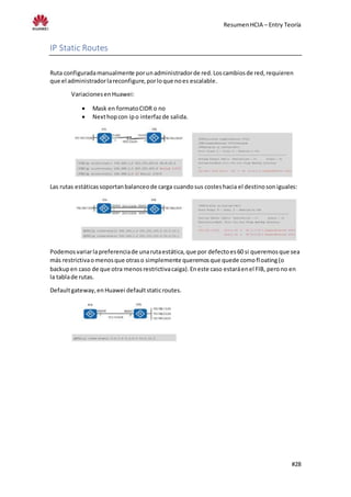 ResumenHCIA – Entry Teoría
#28
IP Static Routes
Ruta configuradamanualmente porunadministradorde red.Loscambiosde red,requieren
que el administradorlareconfigure,porloque noes escalable.
VariacionesenHuawei:
 Mask en formatoCIDR o no
 Nexthopcon ipo interfazde salida.
Las rutas estáticassoportanbalanceode carga cuandosus costeshacia el destinosoniguales:
Podemosvariarlapreferenciade unarutaestática,que por defectoes60 si queremosque sea
más restrictivaomenosque otraso simplemente queremosque quede comofloating(o
backupen caso de que otra menosrestrictivacaiga).Eneste caso estaráenel FIB, perono en
la tablade rutas.
Defaultgateway,enHuawei defaultstaticroutes.
 