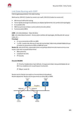 ResumenHCIA – Entry Teoría
#29
Link State Routing with OSPF
Interiorgatewayprotocol,link-staterouting
Multicastip:224.0.0.5 (todoslosrouterscon ospf),224.0.0.6 (todoslosroutersdr)
 Minimizael tráficode routing
 Tiene rápidaconvergencia(Detectayse adaptarápidamente aloscambiosde topologías)
 Es escalable (AS)
 Métricas precisasenbase a variosvalores(nosolosaltos)
 Funcionasobre MPLS
LSDB: Linkstate database – Base de datos
LSA: Link state Advertisement –Avisossobre cambios de topologías,distribuciónde nuevas
rutas,etc …
Prioridad:
 0: nose convierte enDRni en BDR.
 1 a 255: cuantomás altosea el valorde la prioridad,habrámás probabilidadesde que
el routerse conviertaenel DR o el BDR de la red.
Router ID: valor de 32 bits,expresadocomounaipv4que determina de maneraúnicaa ese
router. Este valor se puede determinar:
 Manualmente.
 Loopbackmás alta.
 IP másalta.
ElecciónDR/BDR:
1º- Priority.Establecidaa1 por defecto. A mayorprioridad,másposibilidadesde ser
DR. Si se establece a0, no participaenlaelección.
2º- Mayor routerid.
Routervecino:Routerconospf en el mismodominiobroadcast.
Routeradyacente:Routervecino que envíasus LSA al BR y al BDR.
 