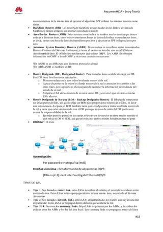 ResumenHCIA – Entry Teoría
#33
routers internos de la misma área al ejecutar el algoritmo SPF utilizan los mismos routers como
datos.
 Backbone Routers (BR): Los routers de backbone están situados en los límites del área de
backbone y tienen al menos un interfaz conectado al área 0.
 Area Border Routers (ABR): Estos routers como indica su nombre son los routers que tienen
enlaces a distintas áreas, estos routers mantienen bases de datos del enlace separadas poráreas,
es decir, tienen una base de datos independiente por área y ejecutan un SPF independiente por
área.
 Automous System Boundary Routers (ASBR): Estos routers en castellano serían denominados
Routers Frontera del Sistema Autónomo,y tienen al menos un interfaz con un AS (Sistema
Autónomo) distinto. El AS distinto no tiene por qué utilizar OSPF. Los ASBR distribuyen
información no OSPF a la red OSPF y viceversa cuando es necesario.
!Un ASBR es un ABR pero con distintos protocolos de red
!Un ABR/ASBR es también un BR
 Router Designado (DR - Desiganted Router): Para todas las áreas se debe de elegir un DR.
Este DR tiene dos funciones principales.
o Manteneradyacencia con todos los demás routers de la red.
o Actuar de portavoz de todos los demás routers de la red y anunciar los cambios a las
otras redes, por supuesto es el encargado de mantener la información centralizada del
estado de su red.
o Todos los LSA de los routers de un área van al DR y es este el que envía este mismo
LSA al resto.
 Router Designado de Backup (BDR - Backup Designated Router): El DR puede representar
un único punto de fallo, así que se elige un BDR para proporcionar tolerancia a fallos, es decir
una redundancia.Así pues,el BDR también tiene que ser adyacente a todos los demás routers de
la red y tiene que estar sincronizado con el DR para que en caso de caída del DR pueda este
asumir la responsabilidad de la red.
o En redes punto a punto,en las cuales sólo existen dos nodos no tiene mucho sentido el
que exista ni DR ni BDR, así que en este caso ambos routers funcionan peer-to-peer.
 DROther: El resto
Autenticación:
Por passwordocriptográfica(md5)
Interfaz silenciosa– Evitaformaciónde adyacenciasOSPF:
[TRA-ospf-1] silentinterfaceGigabitEthernet0/0/0
TIPOS DE LSA
 Tipo 1: Son llamados router link, estos LSAs describen el estado y el coste de los enlaces entre
routers de área. Estos LSAs sólo se propagan dentro de una misma área, no en todo el Sistema
Autónomo.
 Tipo 2: Son llamados network links,estos LSAs describen todos lor routers que hay en una red
en particular. Estos LSAs se propagan dentro del área que contiene la red.
 Tipo 3 / 4: Esos son los summary links. Estps LSAs se generan por los ABRs, y describen los
enlaces entre los ABRs y los Irs del área local. Los summary links se propagan a través del área
 