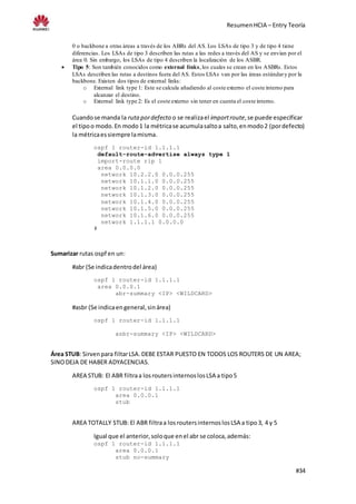 ResumenHCIA – Entry Teoría
#34
0 o backbone a otras áreas a través de los ABRs del AS. Los LSAs de tipo 3 y de tipo 4 tiene
diferencias. Los LSAs de tipo 3 describen las rutas a las redes a través del AS y se envían por el
área 0. Sin embargo, los LSAs de tipo 4 describen la localización de los ASBR.
 Tipo 5: Son también conocidos como external links,los cuales se crean en los ASBRs. Estos
LSAs describen las rutas a destinos fuera del AS. Estos LSAs van por las áreas estándary por la
backbone. Existen dos tipos de external links:
o External link type 1: Este se calcula añadiendo al coste externo el coste interno para
alcanzar el destino.
o External link type 2: Es el coste externo sin tener en cuenta el coste interno.
Cuandose manda la rutapordefecto o se realizael importroute,se puede especificar
el tipoo modo.En modo1 la métricase acumulasaltoa salto,enmodo2 (pordefecto)
la métricaessiempre lamisma.
ospf 1 router-id 1.1.1.1
default-route-advertise always type 1
import-route rip 1
area 0.0.0.0
network 10.2.2.0 0.0.0.255
network 10.1.1.0 0.0.0.255
network 10.1.2.0 0.0.0.255
network 10.1.3.0 0.0.0.255
network 10.1.4.0 0.0.0.255
network 10.1.5.0 0.0.0.255
network 10.1.6.0 0.0.0.255
network 1.1.1.1 0.0.0.0
#
Sumarizar rutas ospf en un:
#abr (Se indicadentrodel área)
ospf 1 router-id 1.1.1.1
area 0.0.0.1
abr-summary <IP> <WILDCARD>
#asbr (Se indicaengeneral,sinárea)
ospf 1 router-id 1.1.1.1
asbr-summary <IP> <WILDCARD>
Área STUB: Sirvenpara filtarLSA. DEBE ESTAR PUESTO EN TODOS LOS ROUTERS DE UN AREA;
SINODEJA DE HABER ADYACENCIAS.
AREA STUB: El ABR filtraa losroutersinternoslosLSA a tipo5
ospf 1 router-id 1.1.1.1
area 0.0.0.1
stub
AREA TOTALLY STUB: El ABR filtraa losroutersinternoslosLSA a tipo3, 4 y 5
Igual que el anterior,soloque enel abr se coloca,además:
ospf 1 router-id 1.1.1.1
area 0.0.0.1
stub no-summary
 