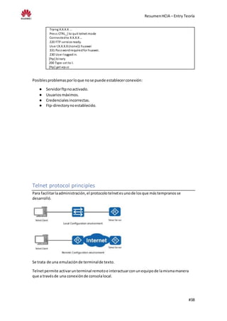 ResumenHCIA – Entry Teoría
#38
Trying X.X.X.X ...
Press CTRL_] to quit telnet mode
Connectedto X.X.X.X…
220 FTP service ready.
User (X.X.X.X:(none)):huawei
331 Passwordrequiredfor huawei.
230 User loggedin.
[ftp] binary
200 Type set to I.
[ftp] get vrp.cc
Posiblesproblemasporloque nose puede establecerconexión:
● Servidorftpnoactivado.
● Usuariosmáximos.
● Credencialesincorrectas.
● Ftp-directorynoestablecido.
Telnet protocol principles
Para facilitarlaadministración,el protocolotelnetesunode losque mástempranosse
desarrolló.
Se trata de una emulaciónde terminalde texto.
Telnetpermite activarunterminal remotoe interactuarconunequipode lamismamanera
que a travésde una conexiónde consolalocal.
 