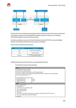 ResumenHCIA – Entry Teoría
#39
El driverdel terminal interpretalaspulsacionesde teclasdel usuarioantesde que se produzca
la entregaa travésde TCP utilizandoNVT(networkvirtualterminal),que se encargade
codificar/decodificarestaspulsacionesde teclas.
El modeloestablece unaconexiónCliente-Servidoratravésde TCP/IPcon el puerto 23 por
defecto.El servidorpuede tenervariassesionessimultáneas.
Existenvariosmodosde autenticación:
Configuraciónde unservidortelnetenunequipamientoHuawei:
Por defectoel servicioviene activado.
Server
[Huawei]telnet server enable
[Huawei]user-interface vty0 4
[Huawei-ui-vty0-4] authentication-mode [aaa|password]
[Huawei-ui-vty0-4] set authenticationpassword cipher (en casode usar mode password)
Enter Password(<8-128>):****
[Huawei]displaytelnet server status
TELNET IPV4 server :Enable
TELNET IPV6 server :Enable
TELNET server port :23
Client
<Host> telnet X.X.X.X
Trying X.X.X.X ...
Press CTRL_] to quit telnet mode
Connectedto X.X.X.X…
Login authentication
Password:
Info:The max number of VTY users is 5, andthe number of current VTY users is 1.
The current logintime is 2020-01-20 09:49
<Huawei>
 