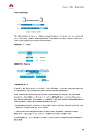 ResumenHCIA – Entry Teoría
#5
Para saberque tipode trama se estáenviando,se comparael 3er campo (que corresponderá
biena type o bienalength) Si esmayora 0x0600 se trata de unatrama ethernetIIyse trata
como tal,encaso contrario se utilizaráunaiee802.3
EthernetII y 802.3:
Si bienIEEE 802.3 y Ethernetsonsimilares,nosonidénticos.Lasdiferenciasentre ellossonlo
suficientementesignificativoscomoparahacerlosincompatiblesentre sí.
Todas lasversionesde Ethernetsonsimilaresenque compartenlamismaarquitecturade
acceso al mediomúltiplecondetecciónde errores,CSMA/CD(carriersensemultiple access
withcollisiondetection).Sinembargo,el estándarIEEE802.3 ha evolucionadoenel tiempode
formaque ahora soporta múltiplesmediosenlacapafísica.
La diferenciamássignificativaentre latecnologíaEthernetoriginal yel estándarIEEE802.3 es
la diferenciaentre losformatosde sustramas.
El formatode trama que predominaactualmente enlosambientesEthernetesel de IEEE
802.3, pero latecnologíade red continúasiendoreferenciadacomoEthernet.
EthernetIEEE 802.3 esla estructurade trama LAN más popularyampliamente utilizadaenla
actualidad.
 