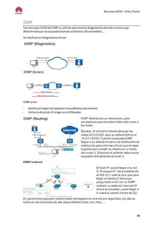 ResumenHCIA – Entry Teoría
#8
ICMP
Los mensajesECHOde ICMP se utilizan pararealizardiagnósticosde redoerroresque
determinanque nose puedaalcanzarundestino,ttlsexcedidos,…
Se clasificanenDiagnosticooError:
ICMP error:
- Notificaal origendel paquete losproblemasdelreenvió.
- UtilizaladirecciónIP origenenel IPHeader.
ICMP Redirect es un mecanismo para
enrutadores para transferir datos del router a
los hosts.
Ejemplo: Si el host A intenta alcanzar las
redes 20.0.0.0/24, pero su default GW es el
10.0.0.100/24. Cuando el paquete ICMP
llegue a su default enviará una notificación de
redirección para informar al host que el mejor
trayecto para cumplir su destino es a través
del router 2. Entonces el anfitrión debe enviar
paquetes directamente al router 2.
ICMP redirect
El host H1 quiere llegar a la red
X. El equipo H1 tiene establecido
el GW G1 y este le dice que para
llegar al destino X tiene que
preguntarle a G2 con un ICMP
redirect. La tabla de rutas de H1
ahora se actualiza y para llegar a
X usará el camino través de G2.
En general los paquetes redirect están denegados en una red por seguridad, por ello se
hace uso de protocolos de alta disponibilidad como vrrp, hsrp, ….
 