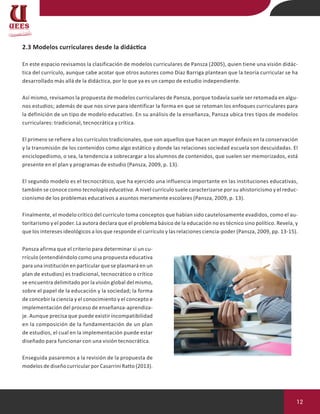 12
2.3 Modelos curriculares desde la didáctica
En este espacio revisamos la clasificación de modelos curriculares de Pansza (2005), quien tiene una visión didác-
tica del currículo, aunque cabe acotar que otros autores como Díaz Barriga plantean que la teoría curricular se ha
desarrollado más allá de la didáctica, por lo que ya es un campo de estudio independiente.
Así mismo, revisamos la propuesta de modelos curriculares de Pansza, porque todavía suele ser retomada en algu-
nos estudios; además de que nos sirve para identificar la forma en que se retoman los enfoques curriculares para
la definición de un tipo de modelo educativo. En su análisis de la enseñanza, Pansza ubica tres tipos de modelos
curriculares: tradicional, tecnocrática y crítica.
El primero se refiere a los currículos tradicionales, que son aquellos que hacen un mayor énfasis en la conservación
y la transmisión de los contenidos como algo estático y donde las relaciones sociedad escuela son descuidadas. El
enciclopedismo, o sea, la tendencia a sobrecargar a los alumnos de contenidos, que suelen ser memorizados, está
presente en el plan y programas de estudio (Pansza, 2009, p. 13).
El segundo modelo es el tecnocrático, que ha ejercido una influencia importante en las instituciones educativas,
también se conoce como tecnología educativa. A nivel currículo suele caracterizarse por su ahistoricismo y el reduc-
cionismo de los problemas educativos a asuntos meramente escolares (Pansza, 2009, p. 13).
Finalmente, el modelo crítico del currículo toma conceptos que habían sido cautelosamente evadidos, como el au-
toritarismo y el poder. La autora declara que el problema básico de la educación no es técnico sino político. Revela, y
que los intereses ideológicos a los que responde el currículo y las relaciones ciencia-poder (Pansza, 2009, pp. 13-15).
Pansza afirma que el criterio para determinar si un cu-
rrículo (entendiéndolo como una propuesta educativa
para una institución en particular que se plasmará en un
plan de estudios) es tradicional, tecnocrático o crítico
se encuentra delimitado por la visión global del mismo,
sobre el papel de la educación y la sociedad; la forma
de concebir la ciencia y el conocimiento y el concepto e
implementación del proceso de enseñanza-aprendiza-
je. Aunque precisa que puede existir incompatibilidad
en la composición de la fundamentación de un plan
de estudios, el cual en la implementación puede estar
diseñado para funcionar con una visión tecnocrática.
Enseguida pasaremos a la revisión de la propuesta de
modelos de diseño curricular por Casarrini Ratto (2013).
 