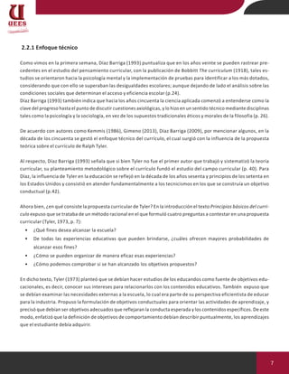 7
2.2.1 Enfoque técnico
Como vimos en la primera semana, Díaz Barriga (1993) puntualiza que en los años veinte se pueden rastrear pre-
cedentes en el estudio del pensamiento curricular, con la publicación de Bobbitt The curriculum (1918), tales es-
tudios se orientaron hacia la psicología mental y la implementación de pruebas para identificar a los más dotados,
considerando que con ello se superaban las desigualdades escolares; aunque dejando de lado el análisis sobre las
condiciones sociales que determinan el acceso y eficiencia escolar (p.24).
Díaz Barriga (1993) también indica que hacia los años cincuenta la ciencia aplicada comenzó a entenderse como la
clave del progreso hasta el punto de discutir cuestiones axiológicas, y lo hizo en un sentido técnico mediante disciplinas
tales como la psicología y la sociología, en vez de los supuestos tradicionales éticos y morales de la filosofía (p. 26).
De acuerdo con autores como Kemmis (1986), Gimeno (2013), Díaz Barriga (2009), por mencionar algunos, en la
década de los cincuenta se gestó el enfoque técnico del currículo, el cual surgió con la influencia de la propuesta
teórica sobre el currículo de Ralph Tyler.
Al respecto, Díaz Barriga (1993) señala que si bien Tyler no fue el primer autor que trabajó y sistematizó la teoría
curricular, su planteamiento metodológico sobre el currículo fundó el estudio del campo curricular (p. 40). Para
Díaz, la influencia de Tyler en la educación se reflejó en la década de los años sesenta y principios de los setenta en
los Estados Unidos y consistió en atender fundamentalmente a los tecnicismos en los que se construía un objetivo
conductual (p.42).
Ahora bien, ¿en qué consiste la propuesta curricular de Tyler? En la introducción el texto Principios básicos del currí-
culo expuso que se trataba de un método racional en el que formuló cuatro preguntas a contestar en una propuesta
curricular (Tyler, 1973, p. 7):
• ¿Qué fines desea alcanzar la escuela?
• De todas las experiencias educativas que pueden brindarse, ¿cuáles ofrecen mayores probabilidades de
alcanzar esos fines?
• ¿Cómo se pueden organizar de manera eficaz esas experiencias?
• ¿Cómo podemos comprobar si se han alcanzado los objetivos propuestos?
En dicho texto, Tyler (1973) planteó que se debían hacer estudios de los educandos como fuente de objetivos edu-
cacionales, es decir, conocer sus intereses para relacionarlos con los contenidos educativos. También expuso que
se debían examinar las necesidades externas a la escuela, lo cual era parte de su perspectiva eficientista de educar
para la industria. Propuso la formulación de objetivos conductuales para orientar las actividades de aprendizaje, y
precisó que debían ser objetivos adecuados que reflejaran la conducta esperada y los contenidos específicos. De este
modo, enfatizó que la definición de objetivos de comportamiento debían describir puntualmente, los aprendizajes
que el estudiante debía adquirir.
 