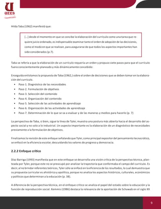 9
Hilda Taba (1962) manifestó que:
[…] desde el momento en que se concibe la elaboración del currículo como una tarea que re-
quiere juicio ordenado, es indispensable examinar tanto el orden de adopción de las decisiones,
como el modo en que se realizan, para asegurarse de que todos los aspectos importantes han
sido considerados (p.7).
Taba se refería a que la elaboración de un currículo requería un orden y propuso siete pasos para que el currículo
fuera conscientemente planeado y más dinámicamente concebido:
Enseguida enlistamos la propuesta de Taba (1962,) sobre el orden de decisiones que se deben tomar en la elabora-
ción del currículo.
• Paso 1. Diagnóstico de las necesidades
• Paso 2. Formulación de objetivos
• Paso 3. Selección del contenido
• Paso 4. Organización del contenido
• Paso 5. Selección de las actividades de aprendizaje
• Paso 6. Organización de las actividades de aprendizaje
• Paso 7. Determinación de lo que se va a evaluar y de las maneras y medios para hacerlo (p. 7)
La perspectiva de Taba, si bien, sigue la línea de Tyler, muestra una postura más abierta hacia el desarrollo del as-
pecto social y no solo a lo industrial. Un aspecto importante es la elaboración de un diagnóstico de necesidades
previamente a la formulación de objetivos.
Finalizamos la revisión de este enfoque señalando que Tyler, como principal expositor del pensamiento tecnocrático,
se enfocó en la eficiencia escolar, descuidando los valores de progreso y democracia.
2.2.2 Enfoque crítico
Díaz Barriga (1993) manifiesta que en este enfoque se desarrolla una visión crítica de la perspectiva técnica, plan-
teada por Tyler, porque este no se preocupó por analizar la trayectoria que conformaba el campo del currículo. Es
decir, al no brindar referentes teóricos, Tyler sólo se enfocó en la eficiencia de los resultados, lo cual demuestra que
su propuesta curricular es ahistórica y apolítica, porque no analiza los aspectos históricos, culturales, económicos
y políticos que determinan a la educación (p. 38).
A diferencia de la perspectiva técnica, en el enfoque crítico se analiza el papel del estado sobre la educación y la
función de reproducción social. Kemmis (1986) destaca la relevancia de la aportación de Schawab en el siglo XX
 