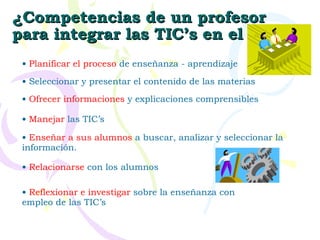 ¿Competencias de un profesor para integrar las TIC’s en el aula? Planificar el proceso  de enseñanza - aprendizaje Ofrecer informaciones  y explicaciones comprensibles Manejar  las TIC’s Relacionarse  con los alumnos Reflexionar e investigar  sobre la enseñanza con empleo de las TIC’s Seleccionar y presentar el contenido de las materias Enseñar a sus alumnos  a buscar, analizar y seleccionar la información. 