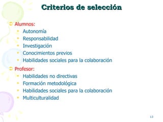 Criterios de selecci ó n Alumnos:  Autonomía Responsabilidad Investigación Conocimientos previos Habilidades sociales para la colaboración Profesor:  Habilidades no directivas Formación metodológica Habilidades sociales para la colaboración Multiculturalidad 