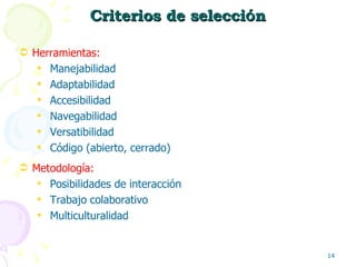 Criterios de selecci ó n Herramientas:  Manejabilidad Adaptabilidad Accesibilidad Navegabilidad Versatibilidad Código (abierto, cerrado) Metodología:  Posibilidades de interacción Trabajo colaborativo Multiculturalidad 
