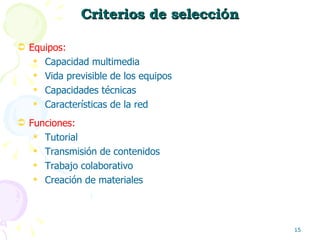 Criterios de selecci ó n Equipos:  Capacidad multimedia Vida previsible de los equipos Capacidades técnicas Características de la red Funciones:  Tutorial Transmisión de contenidos Trabajo colaborativo Creación de materiales 