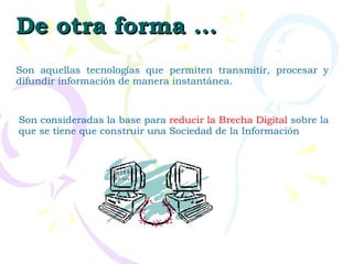Son aquellas tecnologías que permiten transmitir, procesar y difundir información de manera instantánea.  Son consideradas la base para  reducir la Brecha Digital  sobre la que se tiene que construir una Sociedad de la Información       De otra forma … 