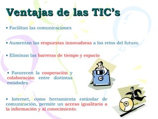 Ventajas de las TIC’s Facilitan las comunicaciones  Eliminan las  barreras de tiempo y espacio Favorecen la  cooperación  y  colaboración  entre distintas entidades  Aumentan las  respuestas innovadoras  a los retos del futuro.  Internet, como herramienta estándar de comunicación, permite un  acceso igualitario a la información y al conocimiento . 