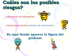 Cuáles son los posibles riesgos? Saturación de información Demasiadas fuentes  distintas de información Es aquí donde aparece la figura del profesor 