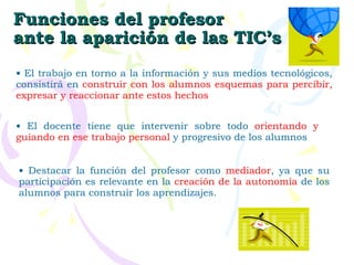 Funciones del profesor ante la aparición de las TIC’s El trabajo en torno a la información y sus medios tecnológicos, consistirá en  construir con los alumnos esquemas para percibir, expresar y reaccionar ante estos hechos El docente tiene que intervenir sobre todo  orientando y guiando en ese trabajo personal  y progresivo de los alumnos Destacar la función del profesor como  mediador , ya que su participación es relevante en la  creación de la autonomía  de los alumnos para construir los aprendizajes. 