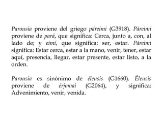 Parousia proviene del griego páreimi (G3918). Páreimi
proviene de pará, que significa: Cerca, junto a, con, al
lado de; y ...