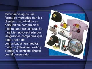 Merchandising es una
forma de mercadeo con los
clientes cuyo objetivo es
persuadir la compra en el
mismo lugar de compra. Es
muy bien aprovechada por
las grandes compañías que
dan el salto de
comunicación en medios
masivos (televisión, radio y
prensa) al contacto directo
con el consumidor.
 