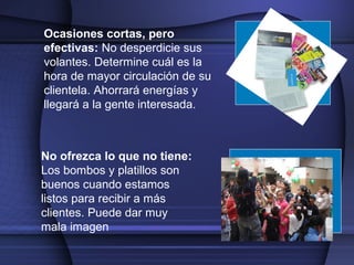 Ocasiones cortas, pero
efectivas: No desperdicie sus
volantes. Determine cuál es la
hora de mayor circulación de su
clientela. Ahorrará energías y
llegará a la gente interesada.
No ofrezca lo que no tiene:
Los bombos y platillos son
buenos cuando estamos
listos para recibir a más
clientes. Puede dar muy
mala imagen
 